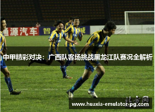 中甲精彩对决：广西队客场挑战黑龙江队赛况全解析