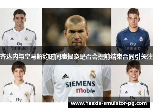 齐达内与皇马解约时间表揭晓是否会提前结束合同引关注