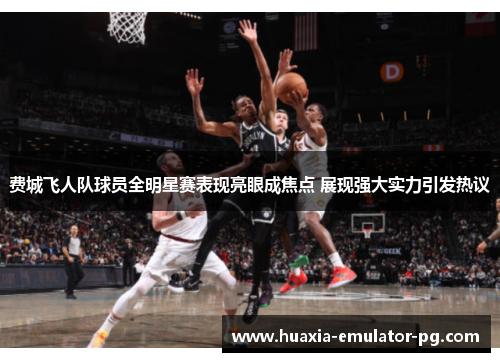 费城飞人队球员全明星赛表现亮眼成焦点 展现强大实力引发热议 费城飞人队球员全明星赛表现亮眼成焦点 展现强大实力引发热议