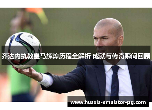 齐达内执教皇马辉煌历程全解析 成就与传奇瞬间回顾