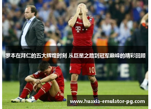 罗本在拜仁的五大辉煌时刻 从巨星之路到冠军巅峰的精彩回顾
