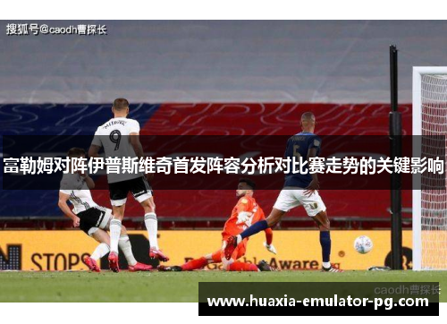 富勒姆对阵伊普斯维奇首发阵容分析对比赛走势的关键影响
