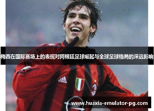 梅西在国际赛场上的表现对阿根廷足球崛起与全球足球格局的深远影响