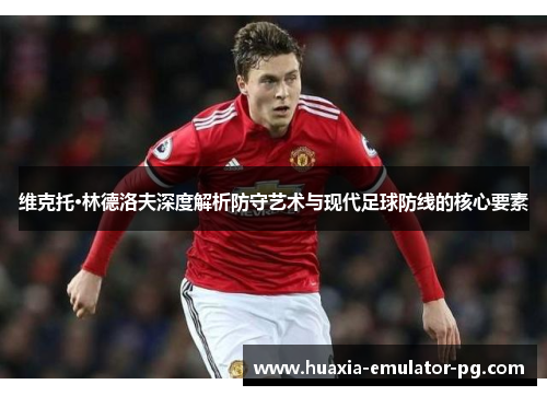 维克托·林德洛夫深度解析防守艺术与现代足球防线的核心要素
