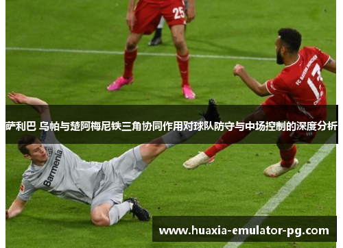 萨利巴 乌帕与楚阿梅尼铁三角协同作用对球队防守与中场控制的深度分析