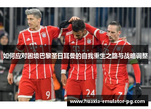 如何应对困境巴黎圣日耳曼的自我重生之路与战略调整