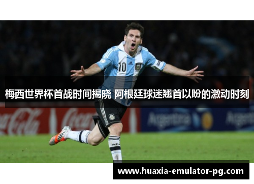 梅西世界杯首战时间揭晓 阿根廷球迷翘首以盼的激动时刻