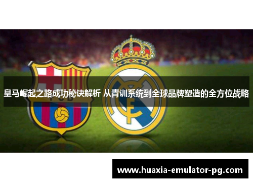皇马崛起之路成功秘诀解析 从青训系统到全球品牌塑造的全方位战略